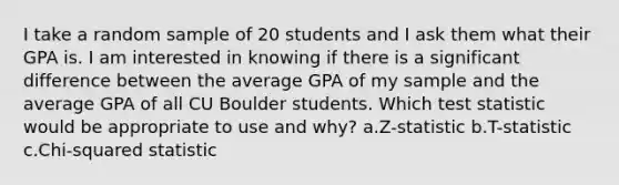 I take a random sample of 20 students and I ask them what their GPA is. I am interested in knowing if there is a significant difference between the average GPA of my sample and the average GPA of all CU Boulder students. Which test statistic would be appropriate to use and why? a.Z-statistic b.T-statistic c.Chi-squared statistic