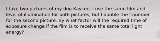 I take two pictures of my dog Kaycee. I use the same film and level of illumination for both pictures, but I double the f-number for the second picture. By what factor will the required time of exposure change if the film is to receive the same total light energy?