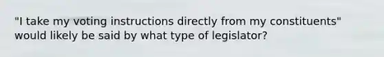 "I take my voting instructions directly from my constituents" would likely be said by what type of legislator?