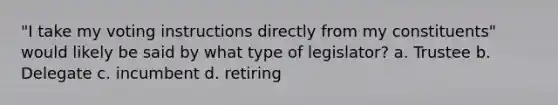 "I take my voting instructions directly from my constituents" would likely be said by what type of legislator? a. Trustee b. Delegate c. incumbent d. retiring