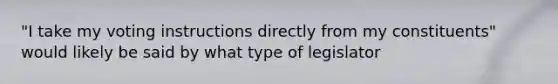 "I take my voting instructions directly from my constituents" would likely be said by what type of legislator