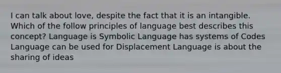 I can talk about love, despite the fact that it is an intangible. Which of the follow principles of language best describes this concept? Language is Symbolic Language has systems of Codes Language can be used for Displacement Language is about the sharing of ideas