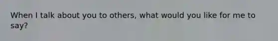 When I talk about you to others, what would you like for me to say?