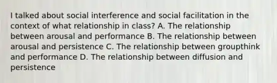 I talked about social interference and social facilitation in the context of what relationship in class? A. The relationship between arousal and performance B. The relationship between arousal and persistence C. The relationship between groupthink and performance D. The relationship between diffusion and persistence