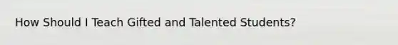 How Should I Teach Gifted and Talented Students?