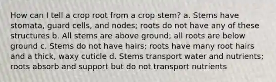 How can I tell a crop root from a crop stem? a. Stems have stomata, guard cells, and nodes; roots do not have any of these structures b. All stems are above ground; all roots are below ground c. Stems do not have hairs; roots have many root hairs and a thick, waxy cuticle d. Stems transport water and nutrients; roots absorb and support but do not transport nutrients