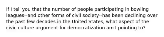 If I tell you that the number of people participating in bowling leagues--and other forms of civil society--has been declining over the past few decades in the United States, what aspect of the civic culture argument for democratization am I pointing to?