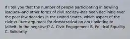 If I tell you that the number of people participating in bowling leagues--and other forms of civil society--has been declining over the past few decades in the United States, which aspect of the civic culture argument for democratization am I pointing to (albeit, in the negative)? A. Civic Engagement B. Political Equality C. Solidarity