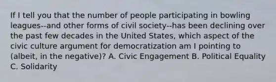 If I tell you that the number of people participating in bowling leagues--and other forms of civil society--has been declining over the past few decades in the United States, which aspect of the civic culture argument for democratization am I pointing to (albeit, in the negative)? A. Civic Engagement B. Political Equality C. Solidarity