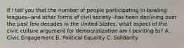 If I tell you that the number of people participating in bowling leagues--and other forms of civil society--has been declining over the past few decades in the United States, what aspect of the civic culture argument for democratization am I pointing to? A. Civic Engagement B. Political Equality C. Solidarity