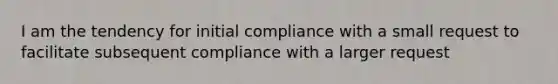 I am the tendency for initial compliance with a small request to facilitate subsequent compliance with a larger request