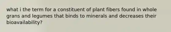 what i the term for a constituent of plant fibers found in whole grans and legumes that binds to minerals and decreases their bioavailability?