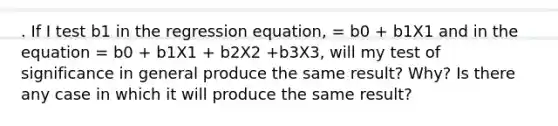 . If I test b1 in the regression equation, = b0 + b1X1 and in the equation = b0 + b1X1 + b2X2 +b3X3, will my test of significance in general produce the same result? Why? Is there any case in which it will produce the same result?