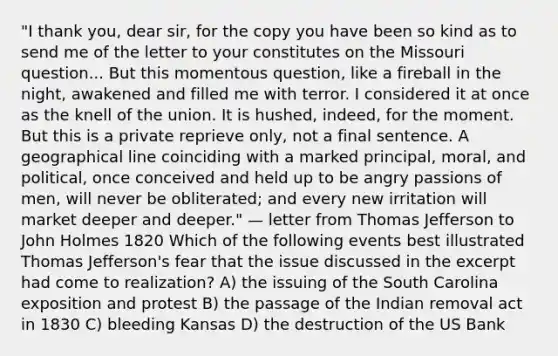 "I thank you, dear sir, for the copy you have been so kind as to send me of the letter to your constitutes on the Missouri question... But this momentous question, like a fireball in the night, awakened and filled me with terror. I considered it at once as the knell of the union. It is hushed, indeed, for the moment. But this is a private reprieve only, not a final sentence. A geographical line coinciding with a marked principal, moral, and political, once conceived and held up to be angry passions of men, will never be obliterated; and every new irritation will market deeper and deeper." — letter from Thomas Jefferson to John Holmes 1820 Which of the following events best illustrated Thomas Jefferson's fear that the issue discussed in the excerpt had come to realization? A) the issuing of the South Carolina exposition and protest B) the passage of the Indian removal act in 1830 C) bleeding Kansas D) the destruction of the US Bank