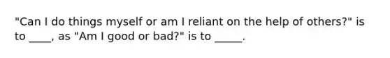 "Can I do things myself or am I reliant on the help of others?" is to ____, as "Am I good or bad?" is to _____.