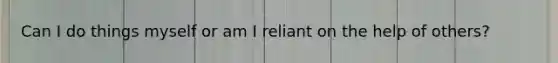 Can I do things myself or am I reliant on the help of others?