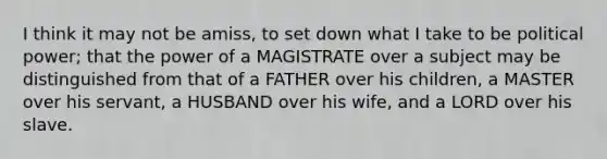 I think it may not be amiss, to set down what I take to be political power; that the power of a MAGISTRATE over a subject may be distinguished from that of a FATHER over his children, a MASTER over his servant, a HUSBAND over his wife, and a LORD over his slave.