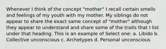 Whenever I think of the concept "mother" I recall certain smells and feelings of my youth with my mother. My siblings do not appear to share the exact same concept of "mother" although they appear to understand and share some of the traits that I list under that heading. This is an example of Select one: a. Libido b. Collective unconscious c. Archetypes d. Personal unconscious