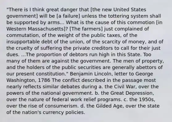 "There is I think great danger that [the new United States government] will be [a failure] unless the tottering system shall be supported by arms... What is the cause of this commotion [in Western Massachusetts]? [The farmers] just complained of commutation, of the weight of the public taxes, of the insupportable debt of the union, of the scarcity of money, and of the cruelty of suffering the private creditors to call for their just dues. ...The proportion of debtors run high in this State. Too many of them are against the government. The men of property, and the holders of the public securities are generally abettors of our present constitution." Benjamin Lincoln, letter to George Washington, 1786 The conflict described in the passage most nearly reflects similar debates during a. the Civil War, over the powers of the national government. b. the Great Depression, over the nature of federal work relief programs. c. the 1950s, over the rise of consumerism. d. the Gilded Age, over the state of the nation's currency policies.