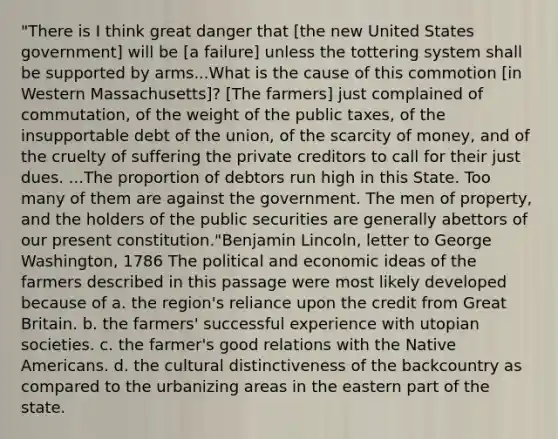 "There is I think great danger that [the new United States government] will be [a failure] unless the tottering system shall be supported by arms...What is the cause of this commotion [in Western Massachusetts]? [The farmers] just complained of commutation, of the weight of the public taxes, of the insupportable debt of the union, of the scarcity of money, and of the cruelty of suffering the private creditors to call for their just dues. ...The proportion of debtors run high in this State. Too many of them are against the government. The men of property, and the holders of the public securities are generally abettors of our present constitution."Benjamin Lincoln, letter to George Washington, 1786 The political and economic ideas of the farmers described in this passage were most likely developed because of a. the region's reliance upon the credit from Great Britain. b. the farmers' successful experience with utopian societies. c. the farmer's good relations with the Native Americans. d. the cultural distinctiveness of the backcountry as compared to the urbanizing areas in the eastern part of the state.