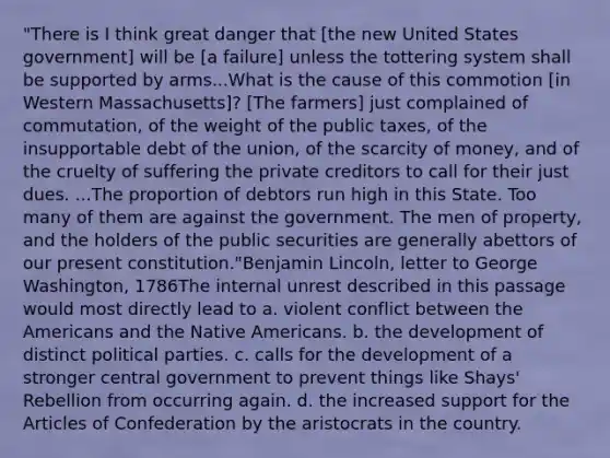 "There is I think great danger that [the new United States government] will be [a failure] unless the tottering system shall be supported by arms...What is the cause of this commotion [in Western Massachusetts]? [The farmers] just complained of commutation, of the weight of the public taxes, of the insupportable debt of the union, of the scarcity of money, and of the cruelty of suffering the private creditors to call for their just dues. ...The proportion of debtors run high in this State. Too many of them are against the government. The men of property, and the holders of the public securities are generally abettors of our present constitution."Benjamin Lincoln, letter to George Washington, 1786The internal unrest described in this passage would most directly lead to a. violent conflict between the Americans and the Native Americans. b. the development of distinct political parties. c. calls for the development of a stronger central government to prevent things like Shays' Rebellion from occurring again. d. the increased support for the Articles of Confederation by the aristocrats in the country.