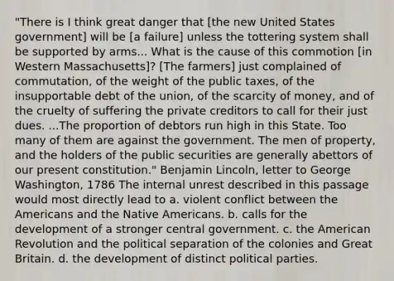 "There is I think great danger that [the new United States government] will be [a failure] unless the tottering system shall be supported by arms... What is the cause of this commotion [in Western Massachusetts]? [The farmers] just complained of commutation, of the weight of the public taxes, of the insupportable debt of the union, of the scarcity of money, and of the cruelty of suffering the private creditors to call for their just dues. ...The proportion of debtors run high in this State. Too many of them are against the government. The men of property, and the holders of the public securities are generally abettors of our present constitution." Benjamin Lincoln, letter to George Washington, 1786 The internal unrest described in this passage would most directly lead to a. violent conflict between the Americans and the <a href='https://www.questionai.com/knowledge/k3QII3MXja-native-americans' class='anchor-knowledge'>native americans</a>. b. calls for the development of a stronger central government. c. the American Revolution and the political separation of the colonies and Great Britain. d. the development of distinct political parties.