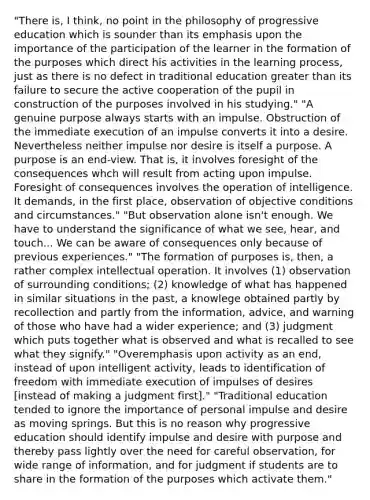 "There is, I think, no point in the philosophy of progressive education which is sounder than its emphasis upon the importance of the participation of the learner in the formation of the purposes which direct his activities in the learning process, just as there is no defect in traditional education <a href='https://www.questionai.com/knowledge/ktgHnBD4o3-greater-than' class='anchor-knowledge'>greater than</a> its failure to secure the active cooperation of the pupil in construction of the purposes involved in his studying." "A genuine purpose always starts with an impulse. Obstruction of the immediate execution of an impulse converts it into a desire. Nevertheless neither impulse nor desire is itself a purpose. A purpose is an end-view. That is, it involves foresight of the consequences whch will result from acting upon impulse. Foresight of consequences involves the operation of intelligence. It demands, in the first place, observation of objective conditions and circumstances." "But observation alone isn't enough. We have to understand the significance of what we see, hear, and touch... We can be aware of consequences only because of previous experiences." "The formation of purposes is, then, a rather complex intellectual operation. It involves (1) observation of surrounding conditions; (2) knowledge of what has happened in similar situations in the past, a knowlege obtained partly by recollection and partly from the information, advice, and warning of those who have had a wider experience; and (3) judgment which puts together what is observed and what is recalled to see what they signify." "Overemphasis upon activity as an end, instead of upon intelligent activity, leads to identification of freedom with immediate execution of impulses of desires [instead of making a judgment first]." "Traditional education tended to ignore the importance of personal impulse and desire as moving springs. But this is no reason why progressive education should identify impulse and desire with purpose and thereby pass lightly over the need for careful observation, for wide range of information, and for judgment if students are to share in the formation of the purposes which activate them."