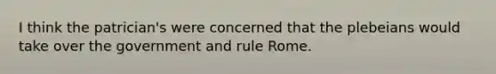 I think the patrician's were concerned that the plebeians would take over the government and rule Rome.