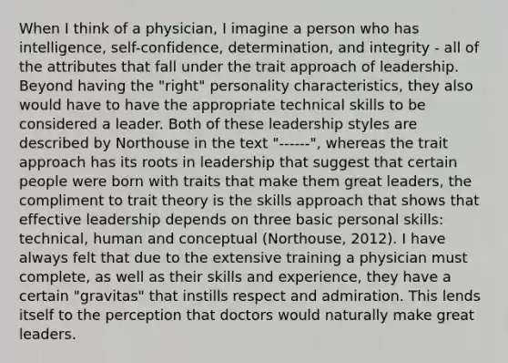 When I think of a physician, I imagine a person who has intelligence, self-confidence, determination, and integrity - all of the attributes that fall under the trait approach of leadership. Beyond having the "right" personality characteristics, they also would have to have the appropriate technical skills to be considered a leader. Both of these leadership styles are described by Northouse in the text "------", whereas the trait approach has its roots in leadership that suggest that certain people were born with traits that make them great leaders, the compliment to trait theory is the skills approach that shows that effective leadership depends on three basic personal skills: technical, human and conceptual (Northouse, 2012). I have always felt that due to the extensive training a physician must complete, as well as their skills and experience, they have a certain "gravitas" that instills respect and admiration. This lends itself to the perception that doctors would naturally make great leaders.