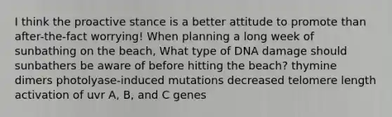 I think the proactive stance is a better attitude to promote than after-the-fact worrying! When planning a long week of sunbathing on the beach, What type of DNA damage should sunbathers be aware of before hitting the beach? thymine dimers photolyase-induced mutations decreased telomere length activation of uvr A, B, and C genes