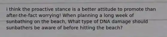 i think the proactive stance is a better attitude to promote than after-the-fact worrying! When planning a long week of sunbathing on the beach, What type of DNA damage should sunbathers be aware of before hitting the beach?