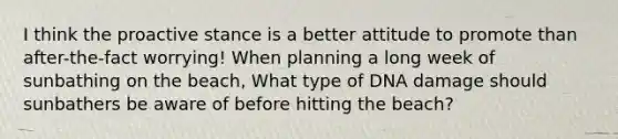 I think the proactive stance is a better attitude to promote than after-the-fact worrying! When planning a long week of sunbathing on the beach, What type of DNA damage should sunbathers be aware of before hitting the beach?