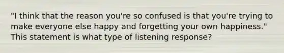 "I think that the reason you're so confused is that you're trying to make everyone else happy and forgetting your own happiness." This statement is what type of listening response?