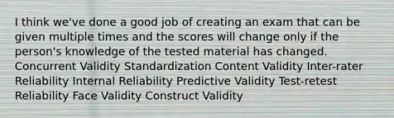 I think we've done a good job of creating an exam that can be given multiple times and the scores will change only if the person's knowledge of the tested material has changed. Concurrent Validity Standardization Content Validity Inter-rater Reliability Internal Reliability Predictive Validity Test-retest Reliability Face Validity Construct Validity