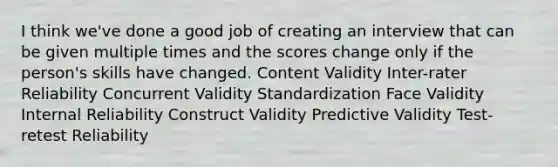 I think we've done a good job of creating an interview that can be given multiple times and the scores change only if the person's skills have changed. Content Validity Inter-rater Reliability Concurrent Validity Standardization Face Validity Internal Reliability Construct Validity Predictive Validity Test-retest Reliability