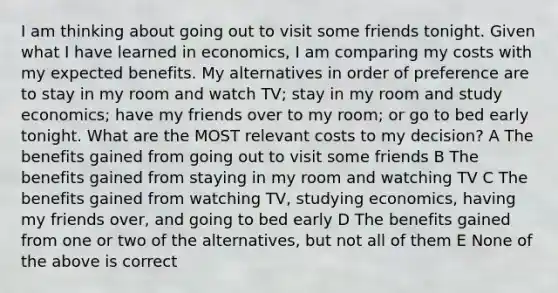 I am thinking about going out to visit some friends tonight. Given what I have learned in economics, I am comparing my costs with my expected benefits. My alternatives in order of preference are to stay in my room and watch TV; stay in my room and study economics; have my friends over to my room; or go to bed early tonight. What are the MOST relevant costs to my decision? A The benefits gained from going out to visit some friends B The benefits gained from staying in my room and watching TV C The benefits gained from watching TV, studying economics, having my friends over, and going to bed early D The benefits gained from one or two of the alternatives, but not all of them E None of the above is correct