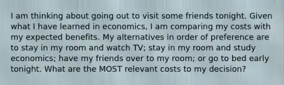 I am thinking about going out to visit some friends tonight. Given what I have learned in economics, I am comparing my costs with my expected benefits. My alternatives in order of preference are to stay in my room and watch TV; stay in my room and study economics; have my friends over to my room; or go to bed early tonight. What are the MOST relevant costs to my decision?