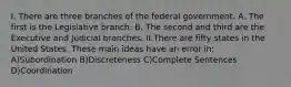 I. There are three branches of the federal government. A. The first is the Legislative branch. B. The second and third are the Executive and Judicial branches. II.There are fifty states in the United States. These main ideas have an error in: A)Subordination B)Discreteness C)Complete Sentences D)Coordination