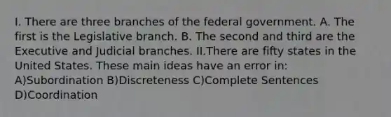 I. There are three branches of the federal government. A. The first is the Legislative branch. B. The second and third are the Executive and Judicial branches. II.There are fifty states in the United States. These <a href='https://www.questionai.com/knowledge/k36ivRdGTn-main-idea' class='anchor-knowledge'>main idea</a>s have an error in: A)Subordination B)Discreteness C)Complete Sentences D)Coordination