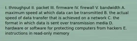 I. throughput II. packet III. firmware IV. firewall V. bandwidth A. maximum speed at which data can be transmitted B. the actual speed of data transfer that is achieved on a network C. the format in which data is sent over transmission media D. hardware or software for protecting computers from hackers E. instructions in read-only memory