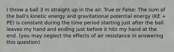 I throw a ball 3 m straight up in the air. True or False: The sum of the ball's kinetic energy and gravitational potential energy (KE + PE) is constant during the time period starting just after the ball leaves my hand and ending just before it hits my hand at the end. (you may neglect the effects of air resistance in answering this question)