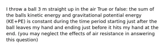 I throw a ball 3 m straight up in the air True or false: the sum of the balls kinetic energy and gravitational potential energy (KE+PE) is constant during the time period starting just after the ball leaves my hand and ending just before it hits my hand at the end. (you may neglect the effects of air resistance in answering this question)