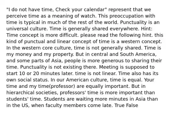 "I do not have time, Check your calendar" represent that we perceive time as a meaning of watch. This preoccupation with time is typical in much of the rest of the world. Punctuality is an universal culture. Time is generally shared everywhere. Hint: Time concept is more difficult. please read the following hint. this kind of punctual and linear concept of time is a western concept. In the western core culture, time is not generally shared. Time is my money and my property. But in central and South America, and some parts of Asia, people is more generous to sharing their time. Punctuality is not existing there. Meeting is supposed to start 10 or 20 minutes later. time is not linear. Time also has its own social status. In our American culture, time is equal. Your time and my time(professor) are equally important. But in hierarchical societies, professors' time is more important than students' time. Students are waiting more minutes in Asia than in the US, when faculty members come late. True False