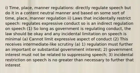 i) Time, place, manner regulations: directly regulate speech but do it in a content neutral manner and based on some sort of time, place, manner regulation ii) Laws that incidentally restrict speech: regulates expressive conduct so is an indirect regulation on speech (1) So long as government is regulating conduct, the law should be okay and any incidental limitation on speech is minimal (a) Cannot limit expressive aspect of conduct (2) This receives intermediate-like scrutiny (a) 1) regulation must further an important or substantial government interest; 2) government interest must not be related to suppressing speech; 3) incidental restriction on speech is no greater than necessary to further that interest