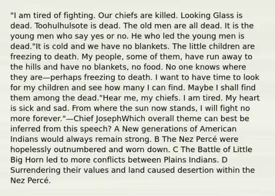 "I am tired of fighting. Our chiefs are killed. Looking Glass is dead. Toohulhulsote is dead. The old men are all dead. It is the young men who say yes or no. He who led the young men is dead."It is cold and we have no blankets. The little children are freezing to death. My people, some of them, have run away to the hills and have no blankets, no food. No one knows where they are—perhaps freezing to death. I want to have time to look for my children and see how many I can find. Maybe I shall find them among the dead."Hear me, my chiefs. I am tired. My heart is sick and sad. From where the sun now stands, I will fight no more forever."—Chief JosephWhich overall theme can best be inferred from this speech? A New generations of American Indians would always remain strong. B The Nez Percé were hopelessly outnumbered and worn down. C The Battle of Little Big Horn led to more conflicts between Plains Indians. D Surrendering their values and land caused desertion within the Nez Percé.