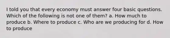 I told you that every economy must answer four basic questions. Which of the following is not one of them? a. How much to produce b. Where to produce c. Who are we producing for d. How to produce