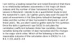 I am told by a leading researcher and noted Economist that there is no relationship between movements in the major US Stock indexes and the number of deer harvested during hunting season in Maryland. I decide to do a quantitative study to test the​ researcher's claim. So I gather yearly data over the past 50 years of movements in the Dow Jones Industrial Average stock index and the number of deer harvested in Marlyand in each of those years. ​ No, you​ don't need to gather data for this question. Once the data is gathered I use EXCEL to calculate the correlation coefficient between these two​ variables, those two variables being the number of deer harvested and the changes in the major stock index. Which of the following is the most reasonable outcome of the calculation done in​ EXCEL? A.​-1.0, B.0, C.3.8, and D.​-3.4