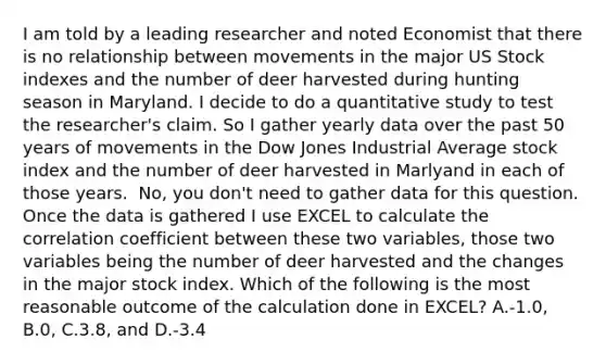 I am told by a leading researcher and noted Economist that there is no relationship between movements in the major US Stock indexes and the number of deer harvested during hunting season in Maryland. I decide to do a quantitative study to test the​ researcher's claim. So I gather yearly data over the past 50 years of movements in the Dow Jones Industrial Average stock index and the number of deer harvested in Marlyand in each of those years. ​ No, you​ don't need to gather data for this question. Once the data is gathered I use EXCEL to calculate the correlation coefficient between these two​ variables, those two variables being the number of deer harvested and the changes in the major stock index. Which of the following is the most reasonable outcome of the calculation done in​ EXCEL? A.​-1.0, B.0, C.3.8, and D.​-3.4