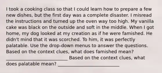 I took a cooking class so that I could learn how to prepare a few new dishes, but the first day was a complete disaster. I misread the instructions and turned up the oven way too high. My vanilla cake was black on the outside and soft in the middle. When I got home, my dog looked at my creation as if he were famished. He didn't mind that it was scorched. To him, it was perfectly palatable. Use the drop-down menus to answer the questions. Based on the context clues, what does famished mean? ___________________________ Based on the context clues, what does palatable mean? ___________________________