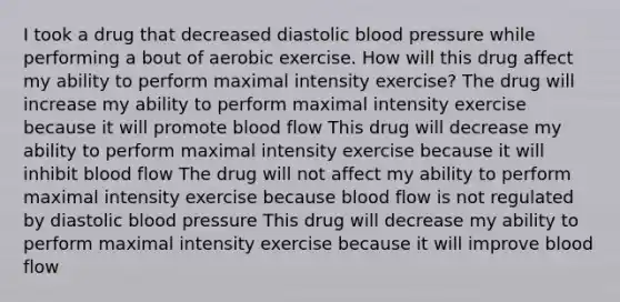 I took a drug that decreased diastolic blood pressure while performing a bout of aerobic exercise. How will this drug affect my ability to perform maximal intensity exercise? The drug will increase my ability to perform maximal intensity exercise because it will promote blood flow This drug will decrease my ability to perform maximal intensity exercise because it will inhibit blood flow The drug will not affect my ability to perform maximal intensity exercise because blood flow is not regulated by diastolic blood pressure This drug will decrease my ability to perform maximal intensity exercise because it will improve blood flow